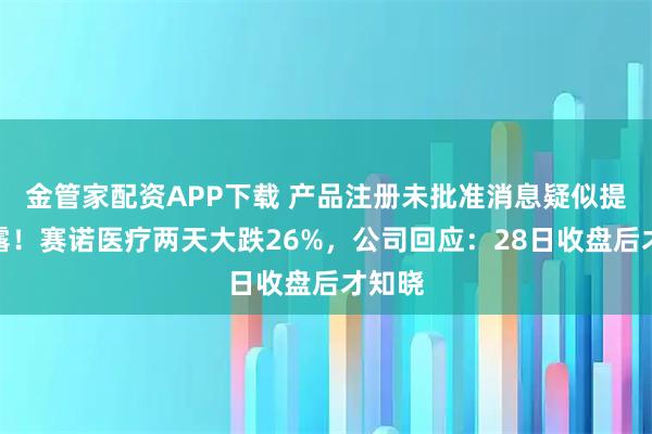 金管家配资APP下载 产品注册未批准消息疑似提前泄露！赛诺医疗两天大跌26%，公司回应：28日收盘后才知晓