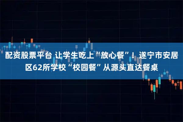 配资股票平台 让学生吃上“放心餐”！遂宁市安居区62所学校“校园餐”从源头直达餐桌