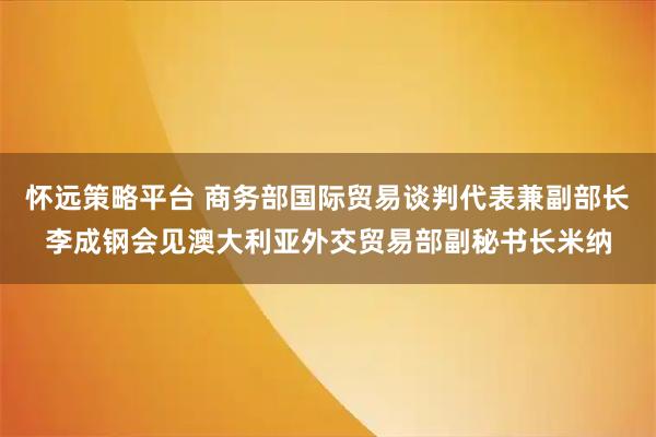 怀远策略平台 商务部国际贸易谈判代表兼副部长李成钢会见澳大利亚外交贸易部副秘书长米纳