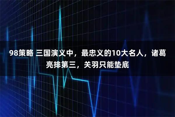 98策略 三国演义中，最忠义的10大名人，诸葛亮排第三，关羽只能垫底