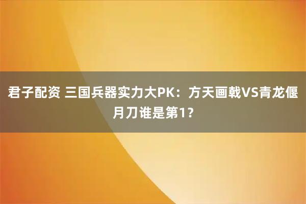 君子配资 三国兵器实力大PK：方天画戟VS青龙偃月刀谁是第1？