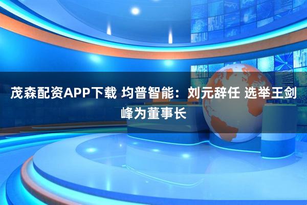 茂森配资APP下载 均普智能：刘元辞任 选举王剑峰为董事长