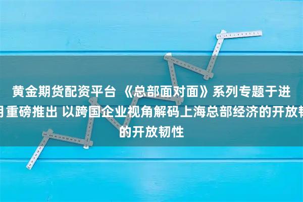 黄金期货配资平台 《总部面对面》系列专题于进博月重磅推出 以跨国企业视角解码上海总部经济的开放韧性