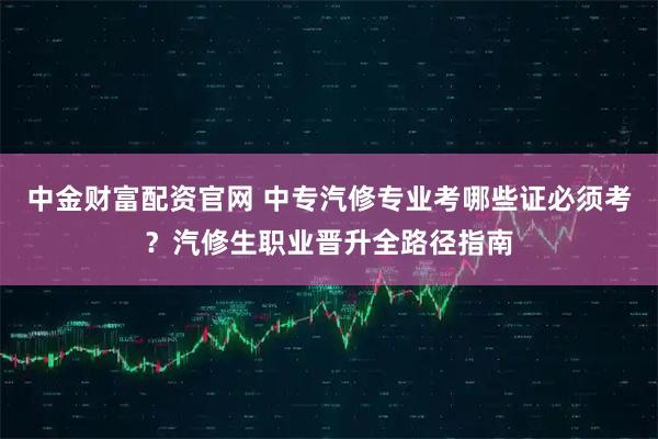 中金财富配资官网 中专汽修专业考哪些证必须考？汽修生职业晋升全路径指南