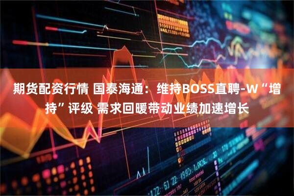 期货配资行情 国泰海通：维持BOSS直聘-W“增持”评级 需求回暖带动业绩加速增长