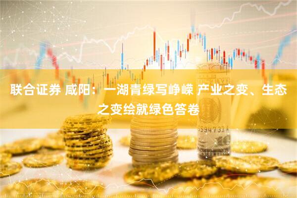 联合证券 咸阳：一湖青绿写峥嵘 产业之变、生态之变绘就绿色答卷