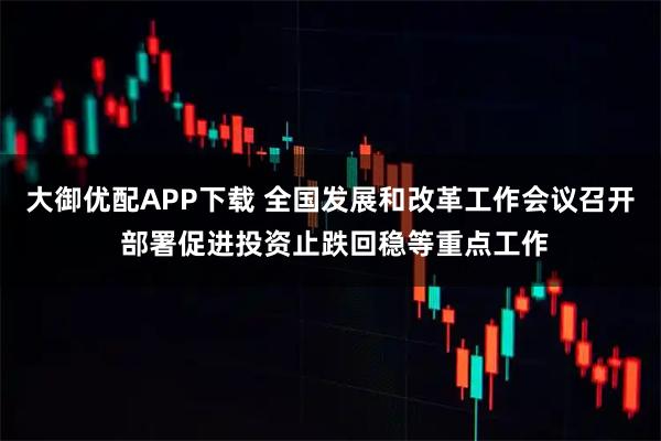 大御优配APP下载 全国发展和改革工作会议召开 部署促进投资止跌回稳等重点工作