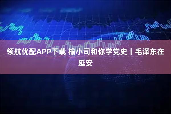 领航优配APP下载 榆小司和你学党史丨毛泽东在延安