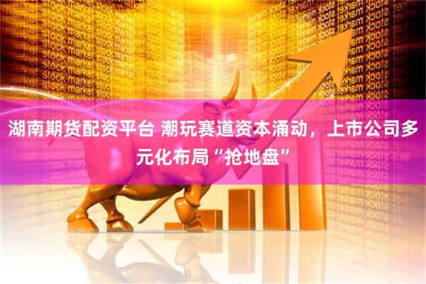 湖南期货配资平台 潮玩赛道资本涌动，上市公司多元化布局“抢地盘”