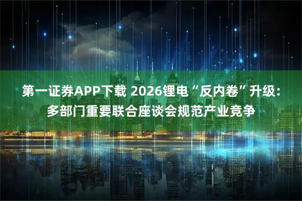 第一证券APP下载 2026锂电“反内卷”升级：多部门重要联合座谈会规范产业竞争