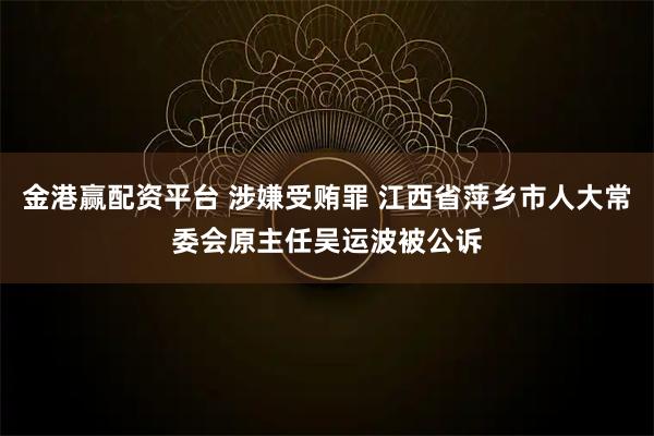 金港赢配资平台 涉嫌受贿罪 江西省萍乡市人大常委会原主任吴运波被公诉
