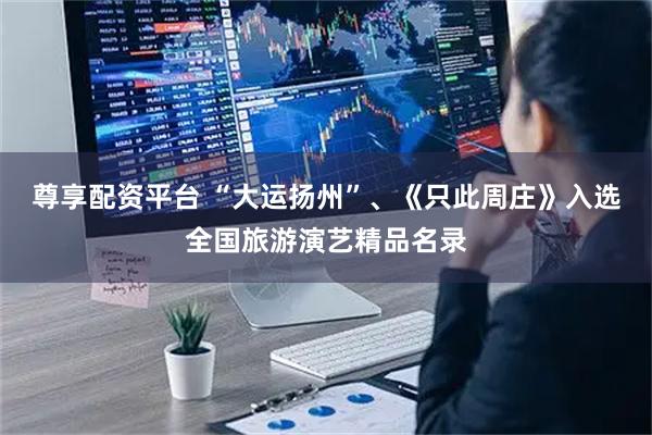 尊享配资平台 “大运扬州”、《只此周庄》入选全国旅游演艺精品名录