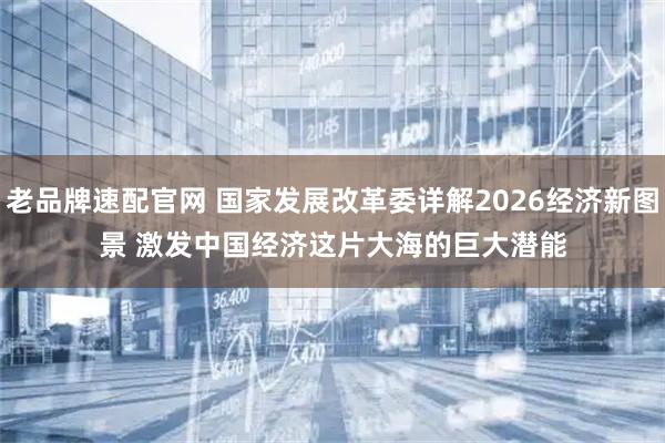 老品牌速配官网 国家发展改革委详解2026经济新图景 激发中国经济这片大海的巨大潜能