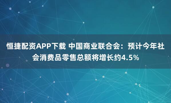 恒捷配资APP下载 中国商业联合会：预计今年社会消费品零售总额将增长约4.5%
