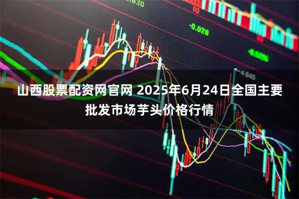 山西股票配资网官网 2025年6月24日全国主要批发市场芋头价格行情