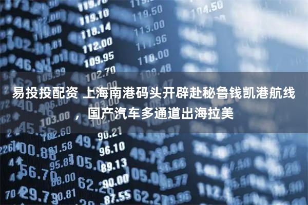 易投投配资 上海南港码头开辟赴秘鲁钱凯港航线，国产汽车多通道出海拉美