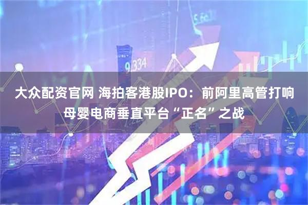 大众配资官网 海拍客港股IPO：前阿里高管打响母婴电商垂直平台“正名”之战