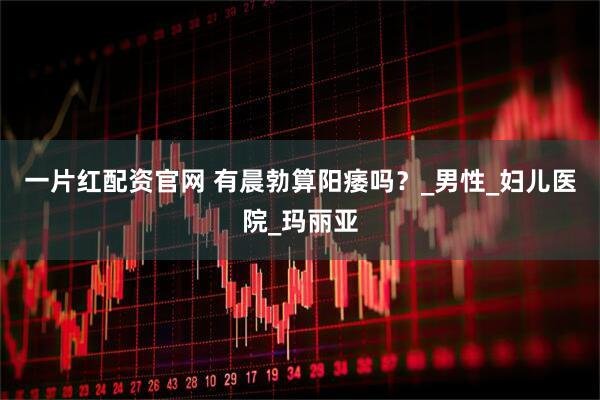一片红配资官网 有晨勃算阳痿吗？_男性_妇儿医院_玛丽亚