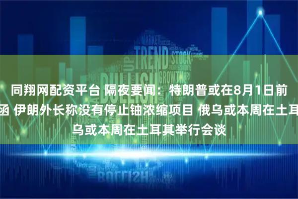 同翔网配资平台 隔夜要闻：特朗普或在8月1日前发更多关税函 伊朗外长称没有停止铀浓缩项目 俄乌或本周在土耳其举行会谈