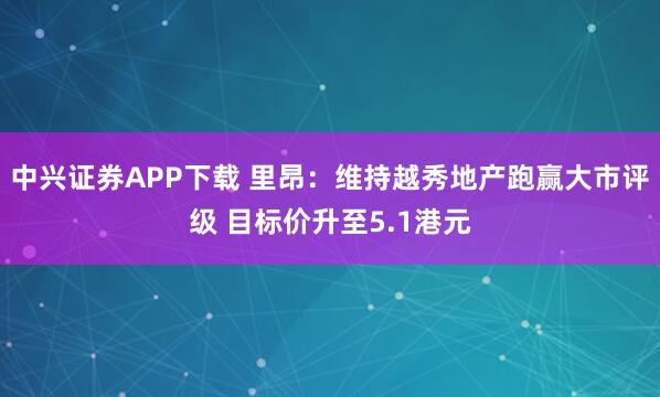 中兴证券APP下载 里昂：维持越秀地产跑赢大市评级 目标价升至5.1港元