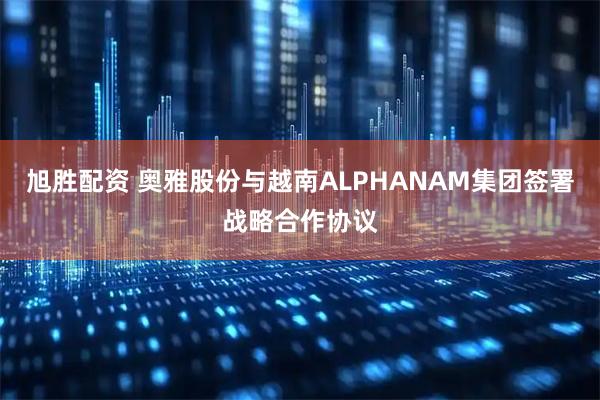 旭胜配资 奥雅股份与越南ALPHANAM集团签署战略合作协议
