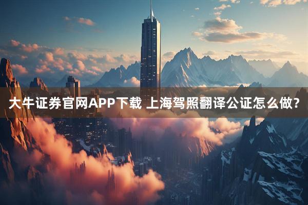 大牛证券官网APP下载 上海驾照翻译公证怎么做？