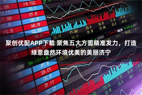 聚创优配APP下载 聚焦五大方面精准发力，打造绿意盎然环境优美的美丽济宁
