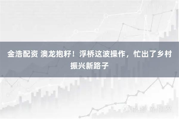 金浩配资 澳龙抱籽！浮桥这波操作，忙出了乡村振兴新路子