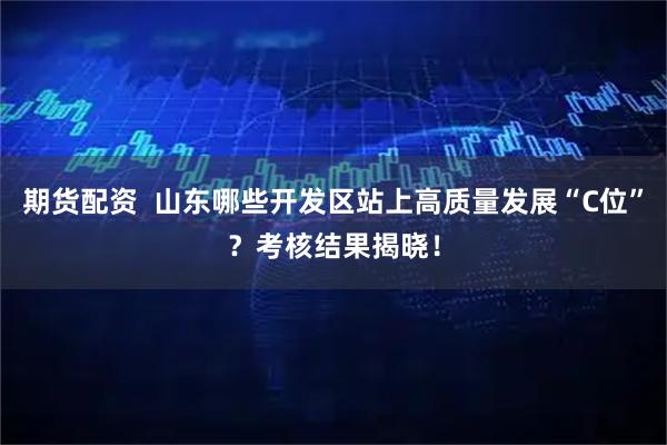 期货配资  山东哪些开发区站上高质量发展“C位”？考核结果揭晓！